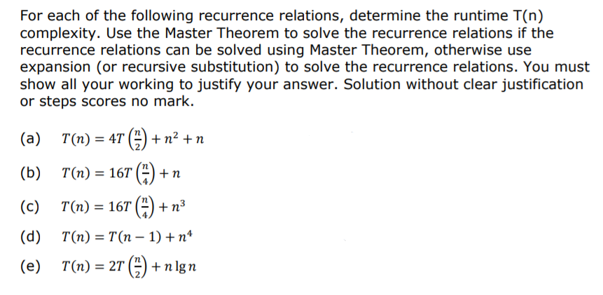 For each of the following recurrence relations, determine the runtime T(n)
complexity. Use the Master Theorem to solve the recurrence relations if the
recurrence relations can be solved using Master Theorem, otherwise use
expansion (or recursive substitution) to solve the recurrence relations. You must
show all your working to justify your answer. Solution without clear justification
or steps scores no mark.
(a)
T(n) = 4T (4) + n² + n
(b)
T(n) = 16T (A + n
(c)
T(n) = 16T (2) + n³
(d)
T(n) = T(n – 1) + nª
(e)
T(n) = 2T () + n lg n
