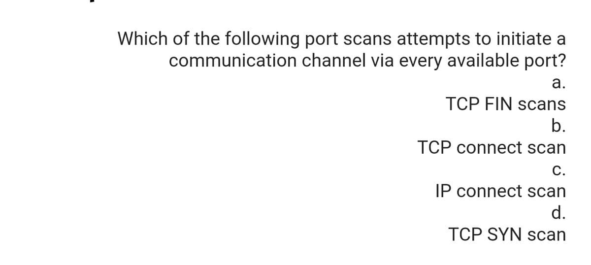 Which of the following port scans attempts to initiate a
communication channel via every available port?
а.
TCP FIN scans
b.
TCP connect scan
C.
IP connect scan
d.
TCP SYN scan
