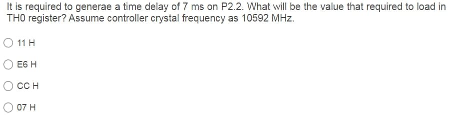 It is required to generae a time delay of 7 ms on P2.2. What willI be the value that required to load in
TH0 register? Assume controller crystal frequency as 10592 MHz.
O 11 H
E6 H
CC H
07 H
