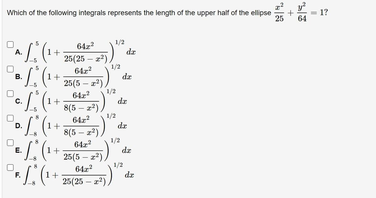 y?
1?
Which of the following integrals represents the length of the upper half of the ellipse
25
64
1/2
dx
25(25 – x2) )
1/2
64x?
A.
1+
64x2
В.
1+
dx
25(5 – x2)
1/2
64x2
-5
С.
1+
dx
8(5 – x²)
1/2
64x2
-5
8
D.
1+
dx
8(5 – x²)
1/2
64x2
-8
8
E.
1+
dx
25(5 – x2)
1/2
64x2
8
F.
dx
1+
25(25 – x2)
-8
||
