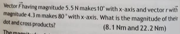 Vector Fhaving magnitude 5.5 N makes 10° with x-axis and vector r with
magnitude 4.3 m makes 80 with x-axis. What is the magnitude of their
dot and cross products?
(8.1 Nm and 22.2 Nm)
The magnit

