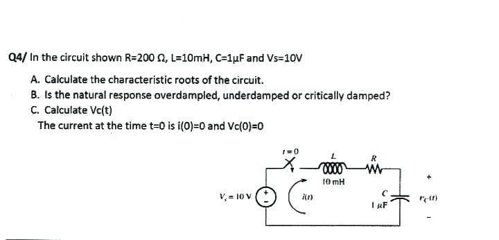 Q4/ In the circuit shown R=200 2, L=10mH, C=1μF and Vs=10V
A. Calculate the characteristic roots of the circuit.
B. Is the natural response overdampled, underdamped or critically damped?
C. Calculate Vc(t)
The current at the time t=0 is i(0)=0 and Vc(0)=0
V₂ = 10 V
1=0)
(1)
L
0000
10 mH
R
ww
с
I AF