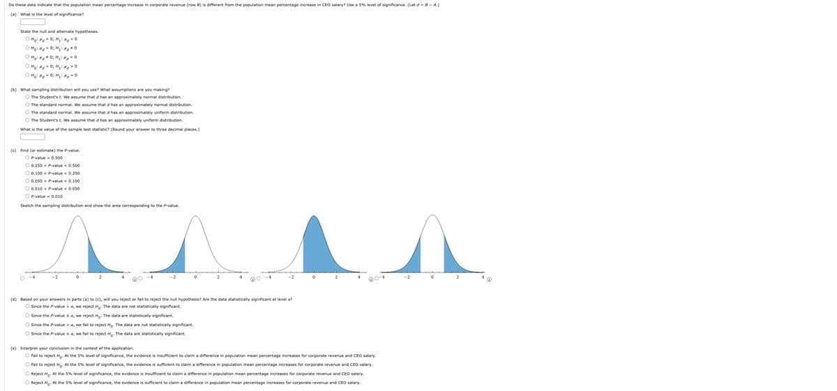 Do these data indicate that the population mean percentage increase in corporate revenue (row B) is different from the population mean percentage increase in CEO salary? Use a 5% level of significance. (Let d-B-A.)
(a) What is the level of significance?
State the null and alternate hypotheses.
ⒸM₂² Mg = 0; Mg Mg <0
Ho: MgO; M₁: Mg O
Ho: HgO; M₁: Mg=0
Hoi HgO; M₁: Mg O
Moi MgO; M₁ M₂ = 0
(b) What sampling distribution will you use? What assumptions are you making?
O The Student's t. We assume that d has an approximately normal distribution.
O The standard normal. We assume that of has an approximately normal distribution.
O The standard normal. We assume that d has an approximately uniform distribution.
O The Student's r. We assume that d has an approximately uniform distribution.
What is the value of the sample test statistic? (Round your answer to three decimal places.)
(c) Find (or estimate) the P-value.
OP-value> 0.500
O 0.250 < P-value < 0.500
O 0.100 < P-value < 0.250
O 0.050 < P-value < 0.100
O 0.010 < P-value < 0.050
OP-value < 0.010
Sketch the sampling distribution and show the area corresponding to the P-value.
0
-4
-2
0
2
@C
(d) Based on your answers in parts (a) to (c), will you reject or fail to reject the null hypothesis? Are the data statistically significant at level a?
O Since the P-value > a, we reject Ho. The data are not statistically significant.
O Since the P-value sa, we reject M. The data are statistically significant.
O Since the P-value > a, we fail to reject Ho. The data are not statistically significant.
O Since the P-value sa, we fail to reject H. The data are statistically significant.
2
(e) Interpret your conclusion in the context of the application.
O Fail to reject Ho. At the 5% level of significance, the evidence is insufficient to claim a difference in population mean percentage increases for corporate revenue and CEO salary.
Fail to reject Ho. At the 5% level of significance, the evidence is sufficient to claim a difference in population mean percentage increases for corporate revenue and CEO salary.
Reject Ho. At the 5% level of significance, the evidence is insufficient to claim a difference in population mean percentage increases for corporate revenue and CEO salary.
Reject Ho. At the 5% level of significance, the evidence is sufficient to claim a difference in population mean percentage increases for corporate revenue and CEO salary.
-2
0
2