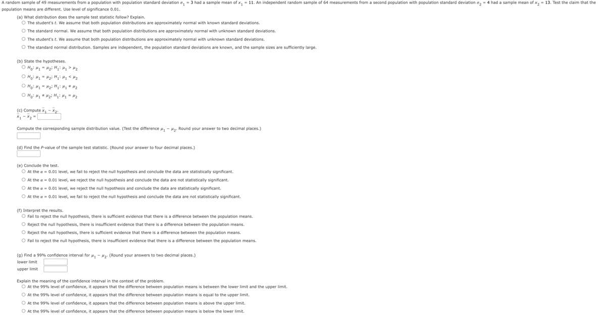 A random sample of 49 measurements from a population with population standard deviation ₁-3 had a sample mean of x₁ = 11. An independent random sample of 64 measurements from a second population with population standard deviation ₂ = 4 had a sample mean of x₂ = 13. Test the claim that the
population means are different. Use level of significance 0.01.
(a) What distribution does the sample test statistic follow? Explain.
O The student's t. We assume that both population distributions are approximately normal with known standard deviations.
O The standard normal. We assume that both population distributions are approximately normal with unknown standard deviations.
O The student's t. We assume that both population distributions are approximately normal with unknown standard deviations.
O The standard normal distribution. Samples are independent, the population standard deviations are known, and the sample sizes are sufficiently large.
(b) State the hypotheses.
O Ho: H₂H₂i H₁
H₂> H₂
O Ho: H₁ H₂i H₁ H₂ <H₂
о но на = Hzi H1 H1 * H2
о но на * Hzi Hi: H1 H2
(c) Compute x₁-x₂.
x₁ - x₂ =
Compute the corresponding sample distribution value. (Test the difference #₁ - M₂. Round your answer to two decimal places.)
(d) Find the P-value of the sample test statistic. (Round your answer to four decimal places.)
(e) Conclude the test.
O At the a = 0.01 level, we fail to reject the null hypothesis and conclude the data are statistically significant.
O At the a = 0.01 level, we reject the null hypothesis and conclude the data are not statistically significant.
O At the a= 0.01 level, we reject the null hypothesis and conclude the data are statistically significant.
O At the a = 0.01 level, we fail to reject the null hypothesis and conclude the data are not statistically significant.
(f) Interpret the results.
O Fail to reject the null hypothesis, there is sufficient evidence that there is a difference between the population means.
O Reject the null hypothesis, there is insufficient evidence that there is a difference between the population means.
O Reject the null hypothesis, there is sufficient evidence that there is a difference between the population means.
O Fail to reject the null hypothesis, there is insufficient evidence that there is a difference between the population means.
(9) Find a 99% confidence interval for μ₁ - #₂. (Round your answers to two decimal places.)
lower limit
upper limit
Explain the meaning of the confidence interval in the context of the problem.
O At the 99% level of confidence, it appears that the difference between population means is between the lower limit and the upper limit.
O At the 99% level of confidence, it appears that the difference between population means is equal to the upper limit.
O At the 99% level of confidence, it appears that the difference between population means
O At the 99% level of confidence, it appears that the difference between population means
above the upper limit.
below the lower limit.