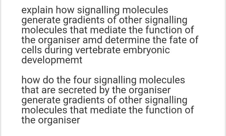 explain how signalling molecules
generate gradients of other signalling
molecules that mediate the function of
the organiser amd determine the fate of
cells during vertebrate embryonic
developmemt
how do the four signalling molecules
that are secreted by the organiser
generate gradients of other signalling
molecules that mediate the function of
the organiser
