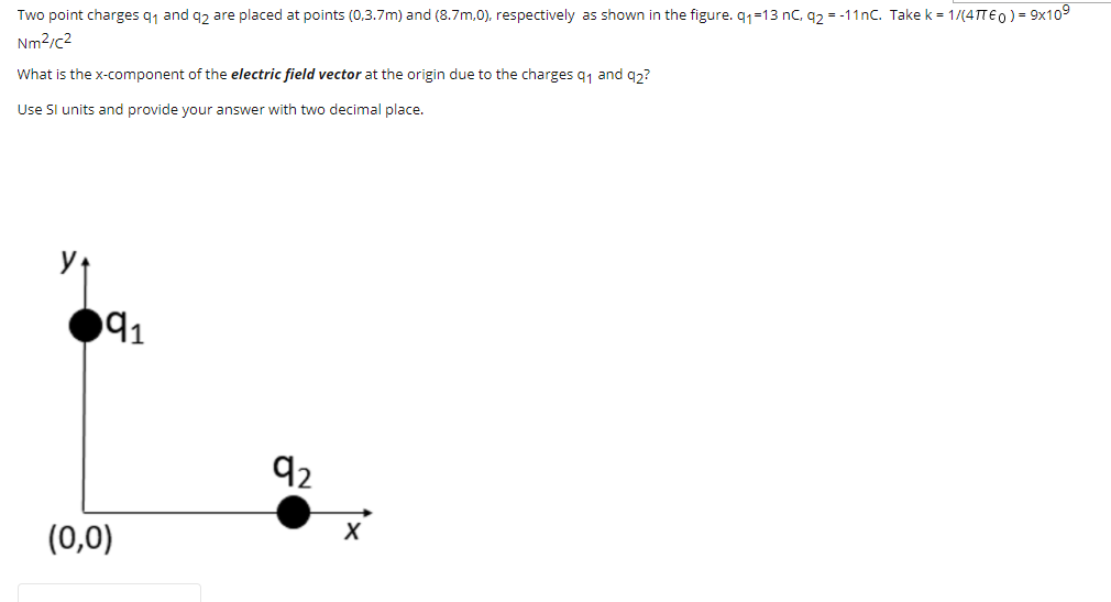 Two point charges q1 and q2 are placed at points (0,3.7m) and (8.7m,0), respectively as shown in the figure. q1=13 nC, q2 = -11nC. Take k = 1/(4TTE0) = 9x109
Nm2/c2
What is the x-component of the electric field vector at the origin due to the charges q1 and q3?
Use Sl units and provide your answer with two decimal place.
91
92
(0,0)
