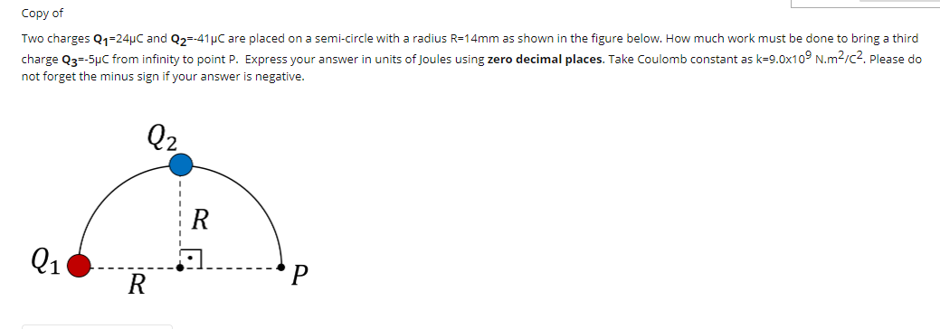 Сopy of
Two charges Q1=24µC and Q2=-41µC are placed on a semi-circle with a radius R=14mm as shown in the figure below. How much work must be done to bring a third
charge Q3--5µC from infinity to point P. Express your answer in units of Joules using zero decimal places. Take Coulomb constant as k=9.0x10° N.m2/c2. Please do
not forget the minus sign if your answer is negative.
Q2
R
Q1
R
