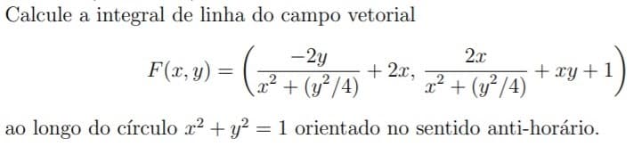 Calcule a integral de linha do campo vetorial
-2y
2.x
F(x, y) =
+ 2x,
2² + (y²/4)
² + (y²/4)
+ xy +1
ao longo do círculo x2 + y?
= 1 orientado no sentido anti-horário.
