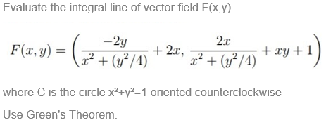 Evaluate the integral line of vector field F(x,y)
F(t.9) - ( * 2,
-2y
2x
+ 2x,
x² + (y³/4) + xy +1
2²+ (y²/4)
where C is the circle x²+y?=1 oriented counterclockwise
Use Green's Theorem.
