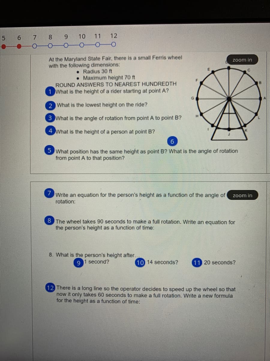 6.
7 8
9.
10
11
12
At the Maryland State Fair, there is a small Ferris wheel
zoom in
with the following dimensions:
• Radius 3 ft
• Maximum height 70 ft
ROUND ANSWERS TO NEAREST HUNDREDTH
1 What is the height of a rider starting at point A?
2 What is the lowest height on the ride?
H.
3 What is the angle of rotation from point A to point B?
4 What is the height of a person at point B?
6.
5 What position has the same height as point B? What is the angle of rotation
from point A to that position?
7
Write an equation for the person's height as a function of the angle of
rotation:
zoom in
8
The wheel takes 90 seconds to make a full rotation. Write an equation for
the person's height as a function of time:
8. What is the person's height after.
1 second?
10 14 seconds?
11 20 seconds?
12 There is a long line so the operator decides to speed up the wheel so that
now it only takes 60 seconds to make a full rotation. Write a new formula
for the height as a function of time:
