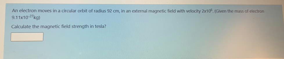 An electron moves in a circular orbit of radius 92 cm, in an external magnetic field with velocity 2x10. (Given the mass of electron
9.11x10-27kg)
Calculate the magnetic field strength in tesla?
