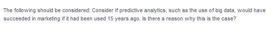 The following should be considered: Consider if predictive analytics, such as the use of big data, would have
succeeded in marketing if it had been used 15 years ago. Is there a reason why this is the case?
