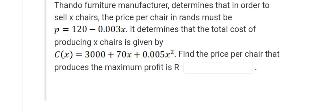 Thando furniture manufacturer, determines that in order to
sell x chairs, the price per chair in rands must be
p = 1200.003x. It determines that the total cost of
producing x chairs is given by
C(x) = 3000 + 70x + 0.005x². Find the price per chair that
produces the maximum profit is R