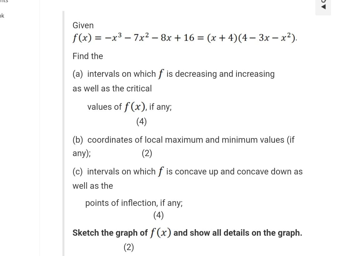 k
Given
f(x) = -x³-7x² − 8x + 16 = (x + 4) (4− 3x - x²).
Find the
(a) intervals on which f is decreasing and increasing
as well as the critical
values of f(x), if any;
(4)
(b) coordinates of local maximum and minimum values (if
any);
(2)
(c) intervals on which f is concave up and concave down as
well as the
points of inflection, if any;
(4)
Sketch the graph of f(x) and show all details on the graph.
(2)