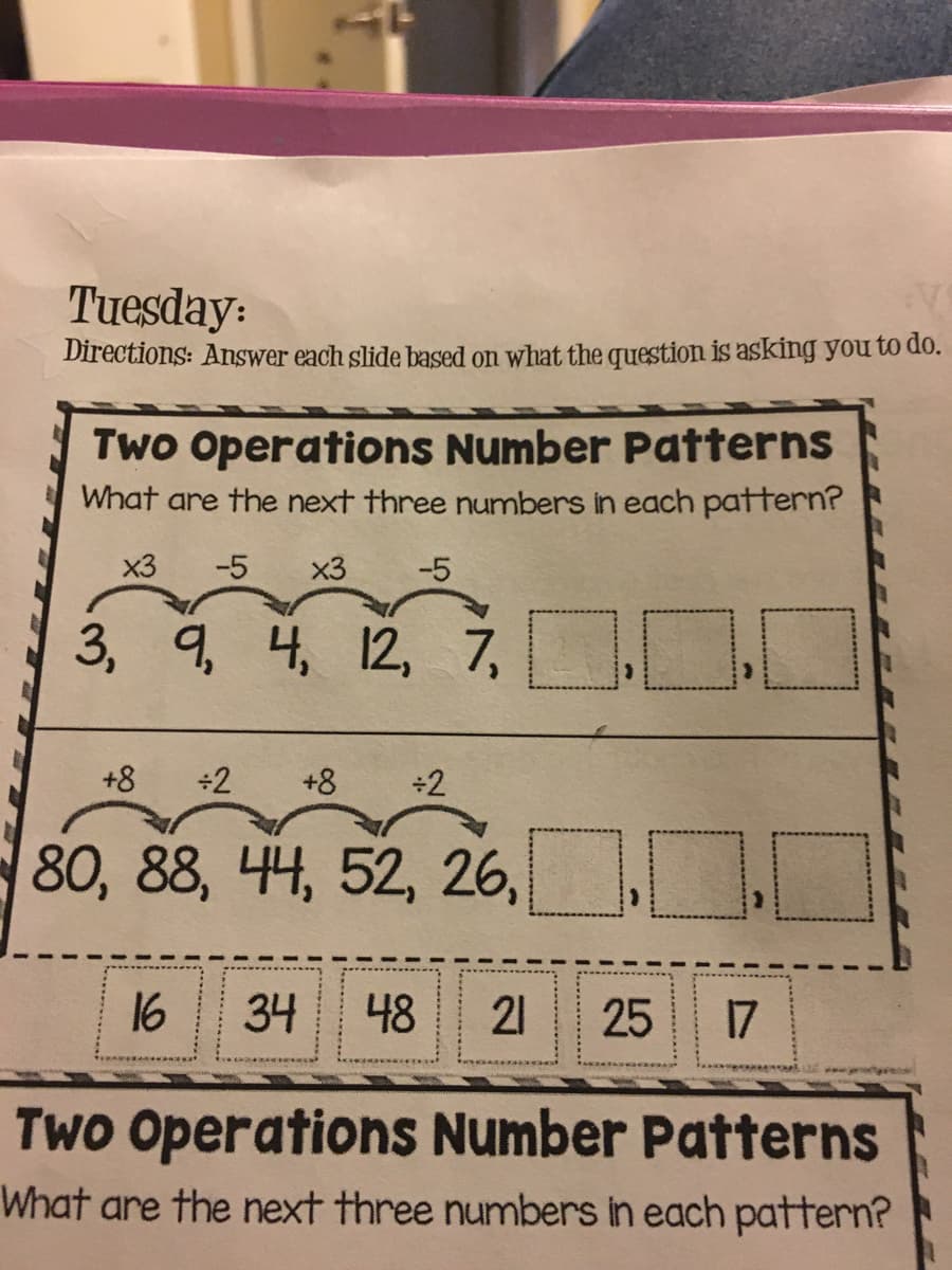 Tuesday:
Directions: Answer each slide based on what the question is asking you to do.
Two Operations Number Patterns
What are the next three numbers in each pattern?
x3
-5
x3
-5
3, q 4, 12, 7,
+8
÷2
+8
+2
80, 88, 44, 52, 26,
16
34
48
21
25
17
Two Operations Number Patterns
What are the next three numbers in each pattern?
