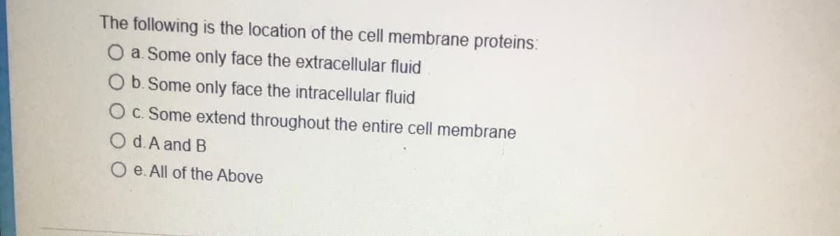 The following is the location of the cell membrane proteins:
O a. Some only face the extracellular fluid
O b. Some only face the intracellular fluid
O c. Some extend throughout the entire cell membrane
d. A and B
e. All of the Above