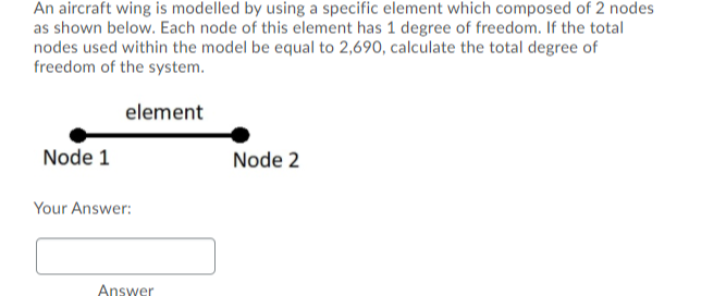 An aircraft wing is modelled by using a specific element which composed of 2 nodes
as shown below. Each node of this element has 1 degree of freedom. If the total
nodes used within the model be equal to 2,690, calculate the total degree of
freedom of the system.
element
Node 1
Node 2
Your Answer:
Answer
