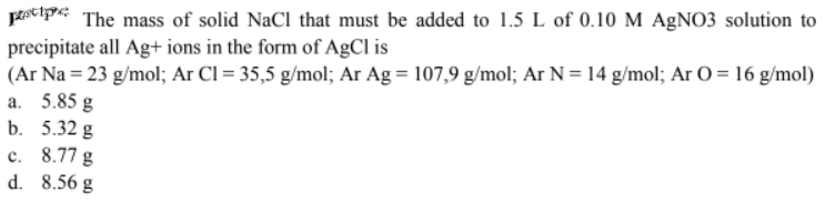 prsti The mass of solid NaCl that must be added to 1.5 L of 0.10 M AgNO3 solution to
precipitate all Ag+ ions in the form of AgCl is
(Ar Na = 23 g/mol; Ar Cl = 35,5 g/mol; Ar Ag = 107,9 g/mol; Ar N = 14 g/mol; Ar 0 = 16 g/mol)
a. 5.85 g
b. 5.32 g
c. 8.77 g
d.
8.56 g