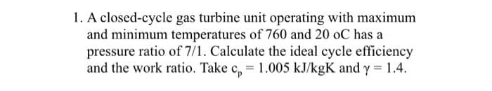 1. A closed-cycle gas turbine unit operating with maximum
and minimum temperatures of 760 and 20 oC has a
pressure ratio of 7/1. Calculate the ideal cycle efficiency
and the work ratio. Take c, = 1.005 kJ/kgK and y 1.4.
