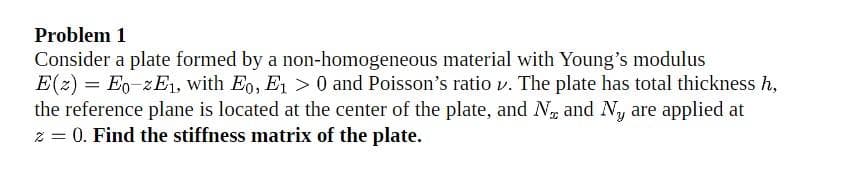 Problem 1
Consider a plate formed by a non-homogeneous material with Young's modulus
E(z) = Eo-zE, with Eo, E1 > 0 and Poisson's ratio v. The plate has total thickness h,
the reference plane is located at the center of the plate, and N and Ny are applied at
z = 0. Find the stiffness matrix of the plate.
