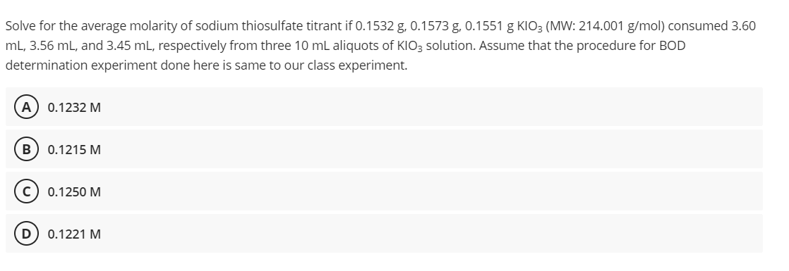 Solve
for the average molarity of sodium thiosulfate titrant if 0.1532 g, 0.1573 g, 0.1551 g KIO3 (MW: 214.001 g/mol) consumed 3.60
mL, 3.56 mL, and 3.45 mL, respectively from three 10 mL aliquots of KIO3 solution. Assume that the procedure for BOD
determination experiment done here is same to our class experiment.
A 0.1232 M
B 0.1215 M
0.1250 M
0.1221 M
D