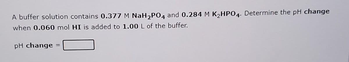 A buffer solution contains 0.377 M NaH2PO4 and 0.284 M K2HPO4. Determine the pH change
when 0.060 mol HI is added to 1.00 L of the buffer.
pH change =
%3D
