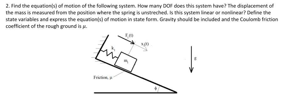 2. Find the equation(s) of motion of the following system. How many DOF does this system have? The displacement of
the mass is measured from the position where the spring is unstreched. Is this system linear or nonlinear? Define the
state variables and express the equation(s) of motion in state form. Gravity should be included and the Coulomb friction
coefficient of the rough ground is u.
F,(0
x,(t)
Friction, u
