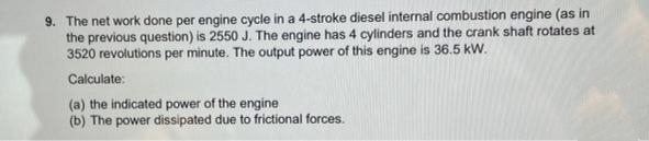 9. The net work done per engine cycle in a 4-stroke diesel internal combustion engine (as in
the previous question) is 2550 J. The engine has 4 cylinders and the crank shaft rotates at
3520 revolutions per minute. The output power of this engine is 36.5 kW.
Calculate:
(a) the indicated power of the engine
(b) The power dissipated due to frictional forces.
