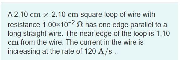 A2.10 cm x 2.10 cm square loop of wire with
resistance 1.00×10-2 has one edge parallel to a
long straight wire. The near edge of the loop is 1.10
cm from the wire. The current in the wire is
increasing at the rate of 120 A/s.