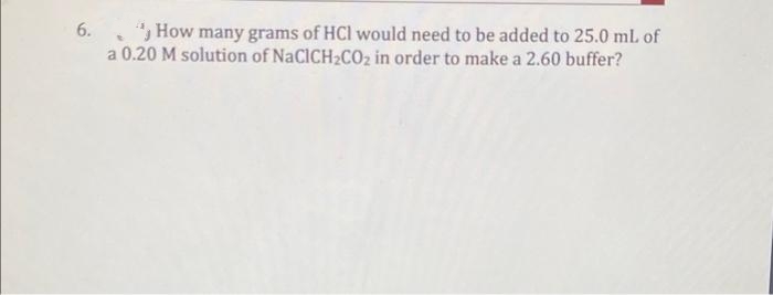 6.
How many grams of HCI would need to be added to 25.0 mL of
a 0.20 M solution of NaCICH₂CO₂ in order to make a 2.60 buffer?
