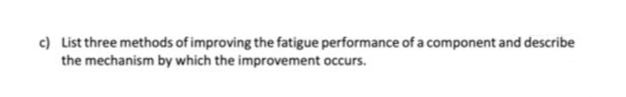 c) List three methods of improving the fatigue performance of a component and describe
the mechanism by which the improvement occurs.