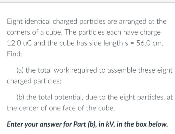 Eight identical charged particles are arranged at the
corners of a cube. The particles each have charge
12.0 uC and the cube has side length s = 56.0 cm.
%3D
Find:
(a) the total work required to assemble these eight
charged particles;
(b) the total potential, due to the eight particles, at
the center of one face of the cube.
Enter your answer for Part (b), in kV, in the box below.
