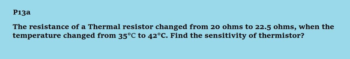 P13a
The resistance of a Thermal resistor changed from 20 ohms to 22.5 ohms, when the
temperature changed from 35°C to 42°C. Find the sensitivity of thermistor?
