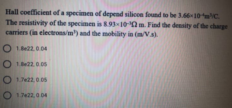 Hall coefficient of a specimen of depend silicon found to be 3.66×104m³/C.
The resistivity of the specimen is 8.93×10-³Q m. Find the density of the charge
carriers (in electrons/m³) and the mobility in (m/V.s).
O 1.8e22, 0.04
O 1.8e22, 0.05
O 1.7e22, 0.05
O 1.7e22, 0.04
