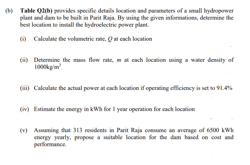 Table Q2(b) provides specific details location and parameters of a small hydropower
plant and dam to be built in Parit Raja. By using the given informations, determine the
best location to install the hydroelectric power plant.
(b)
(i) Calculate the volumetric rate, Q at each location
(ii) Determine the mass flow rate, m at each location using a water density of
1000kg/m³.
(iii) Calculate the actual power at each location if operating efficiency is set to 91.4%
(iv) Estimate the energy in kWh for 1 year operation for each location
(v) Assuming that 313 residents in Parit Raja consume an average of 6500 kWh
energy yearly, propose a suitable location for the dam based on cost and
performance.
