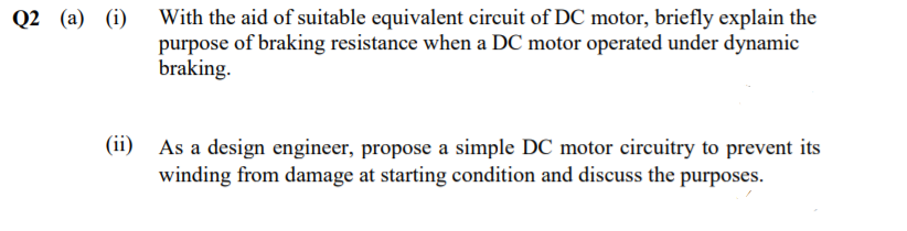 Q2 (a) (i) With the aid of suitable equivalent circuit of DC motor, briefly explain the
purpose of braking resistance when a DC motor operated under dynamic
braking.
(ii) As a design engineer, propose a simple DC motor circuitry to prevent its
winding from damage at starting condition and discuss the purposes.
