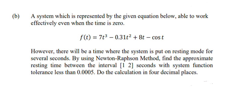 A system which is represented by the given equation below, able to work
effectively even when the time is zero.
(b)
f(t) = 7t3 – 0.31t² + 8t – cost
However, there will be a time where the system is put on resting mode for
several seconds. By using Newton-Raphson Method, find the approximate
resting time between the interval [1 2] seconds with system function
tolerance less than 0.0005. Do the calculation in four decimal places.
