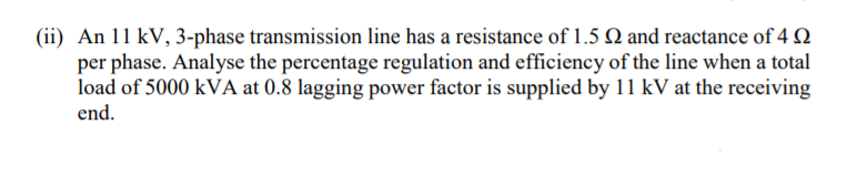 (ii) An 11 kV, 3-phase transmission line has a resistance of 1.5 Q and reactance of 4 2
per phase. Analyse the percentage regulation and efficiency of the line when a total
load of 5000 kVA at 0.8 lagging power factor is supplied by 11 kV at the receiving
end.
