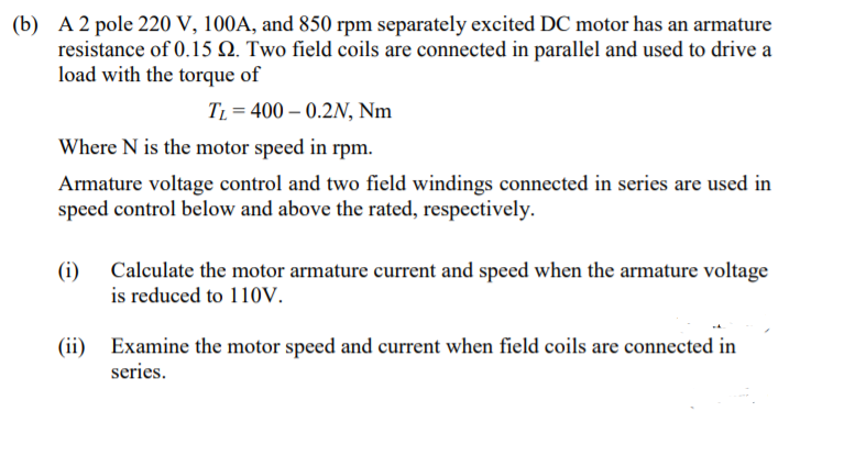 (b) A 2 pole 220 V, 100A, and 850 rpm separately excited DC motor has an armature
resistance of 0.15 N. Two field coils are connected in parallel and used to drive a
load with the torque of
TL = 400 – 0.2N, Nm
Where N is the motor speed in rpm.
Armature voltage control and two field windings connected in series are used in
speed control below and above the rated, respectively.
(i) Calculate the motor armature current and speed when the armature voltage
is reduced to 110v.
(ii) Examine the motor speed and current when field coils are connected in
series.
