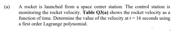 A rocket is launched from a space center station. The control station is
monitoring the rocket velocity. Table Q3(a) shows the rocket velocity as a
function of time. Determine the value of the velocity at t= 16 seconds using
a first order Lagrange polynomial.
(a)
