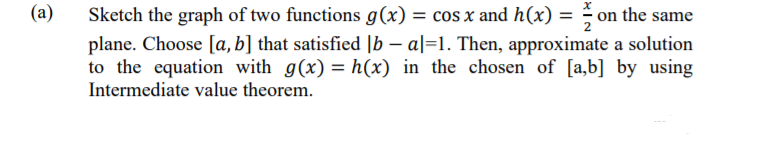 (a)
Sketch the graph of two functions g (x) = cos x and h(x) = on the same
plane. Choose [a,b] that satisfied |b – a|=1. Then, approximate a solution
to the equation with g(x) = h(x) in the chosen of [a,b] by using
Intermediate value theorem.
%3D
