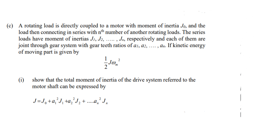 (c) A rotating load is directly coupled to a motor with moment of inertia Jo, and the
load then connecting in series with nth number of another rotating loads. The series
loads have moment of inertias J1, J2, ... , Jn, respectively and each of them are
joint through gear system with gear teeth ratios of a1, a2, .... , an. If kinetic energy
of moving part is given by
(i) show that the total moment of inertia of the drive system referred to the
motor shaft can be expressed by
J =J, +a,°J¸ +a‚*J, + ....a,´ J,

