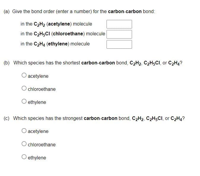 (a) Give the bond order (enter a number) for the carbon-carbon bond:
in the C2H2 (acetylene) molecule
in the C2H5CI (chloroethane) molecule
in the C2H4 (ethylene) molecule
(b) Which species has the shortest carbon-carbon bond, C2H2, C2H5CI, or C2H4?
acetylene
chloroethane
ethylene
(c) Which species has the strongest carbon-carbon bond, C2H2, C2H5CI, or C2H4?
acetylene
chloroethane
O ethylene
