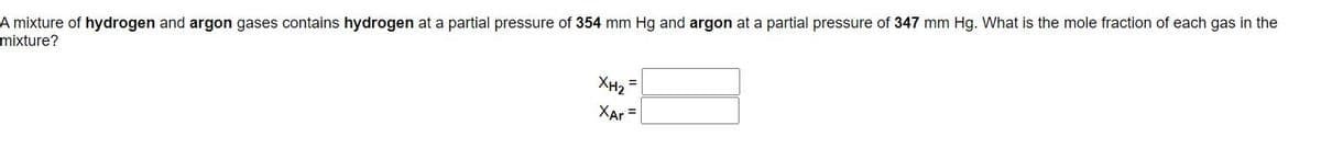 A mixture of hydrogen and argon gases contains hydrogen at a partial pressure of 354 mm Hg and argon at a partial pressure of 347 mm Hg. What is the mole fraction of each gas in the
mixture?
XH2
XAr =
