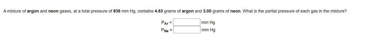 A mixture of argon and neon gases, at a total pressure of 836 mm Hg, contains 4.63 grams of argon and 3.00 grams of neon. What is the partial pressure of each gas in the mixture?
Par =
mm Hg
PNe =
mm Hg
