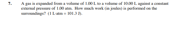 A gas is expanded from a volume of 1.00 L to a volume of 10.00 L against a constant
external pressure of 1.00 atm. How much work (in joules) is performed on the
surroundings? (1 L'atm = 101.3 J).
7.
