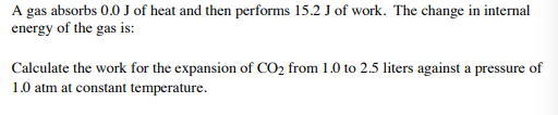 A gas absorbs 0.0 J of heat and then performs 15.2 J of work. The change in internal
energy of the gas is:
Calculate the work for the expansion of CO2 from 1.0 to 2.5 liters against a pressure of
1.0 atm at constant temperature.
