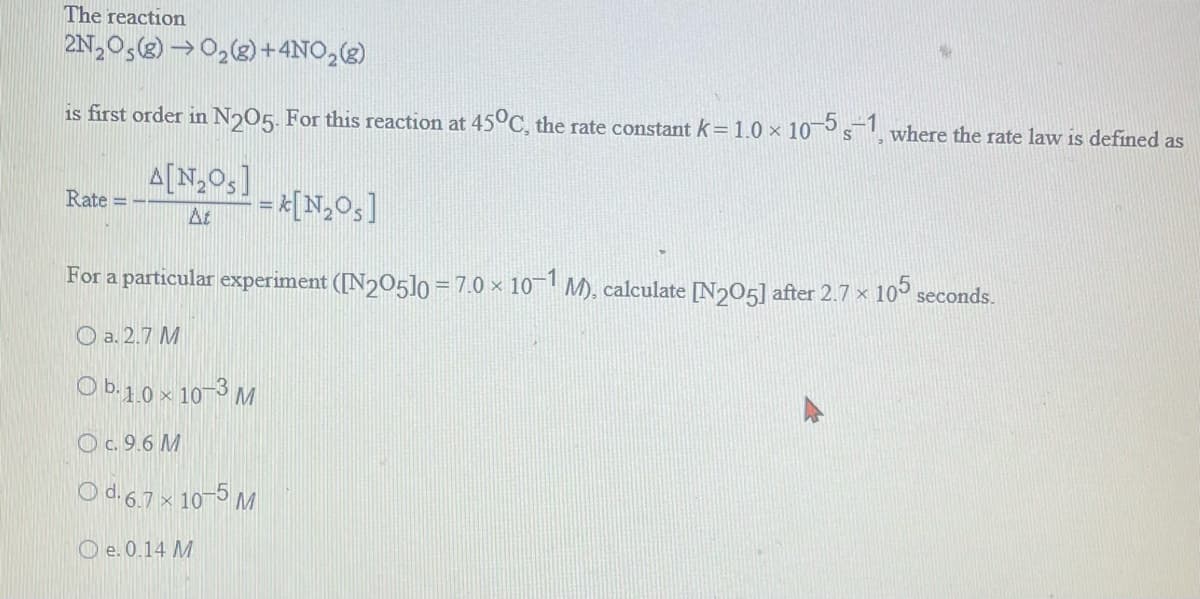 The reaction
2N₂O5 (8)→O₂(g) + 4NO₂(g)
is first order in N205. For this reaction at 45°C, the rate constant k = 1.0 × 10-5 s-1, where the rate law is defined as
A[N₂Os]
At
= [N₂O₁]
For a particular experiment ([N205]0 = 7.0 × 10−1 M), calculate [N205] after 2.7 × 105 seconds.
a. 2.7 M
Ob.1.0 x 10-3 M
O c. 9.6 M
Od. 6.7 x 10-5 M
O e. 0.14 M
Rate =-