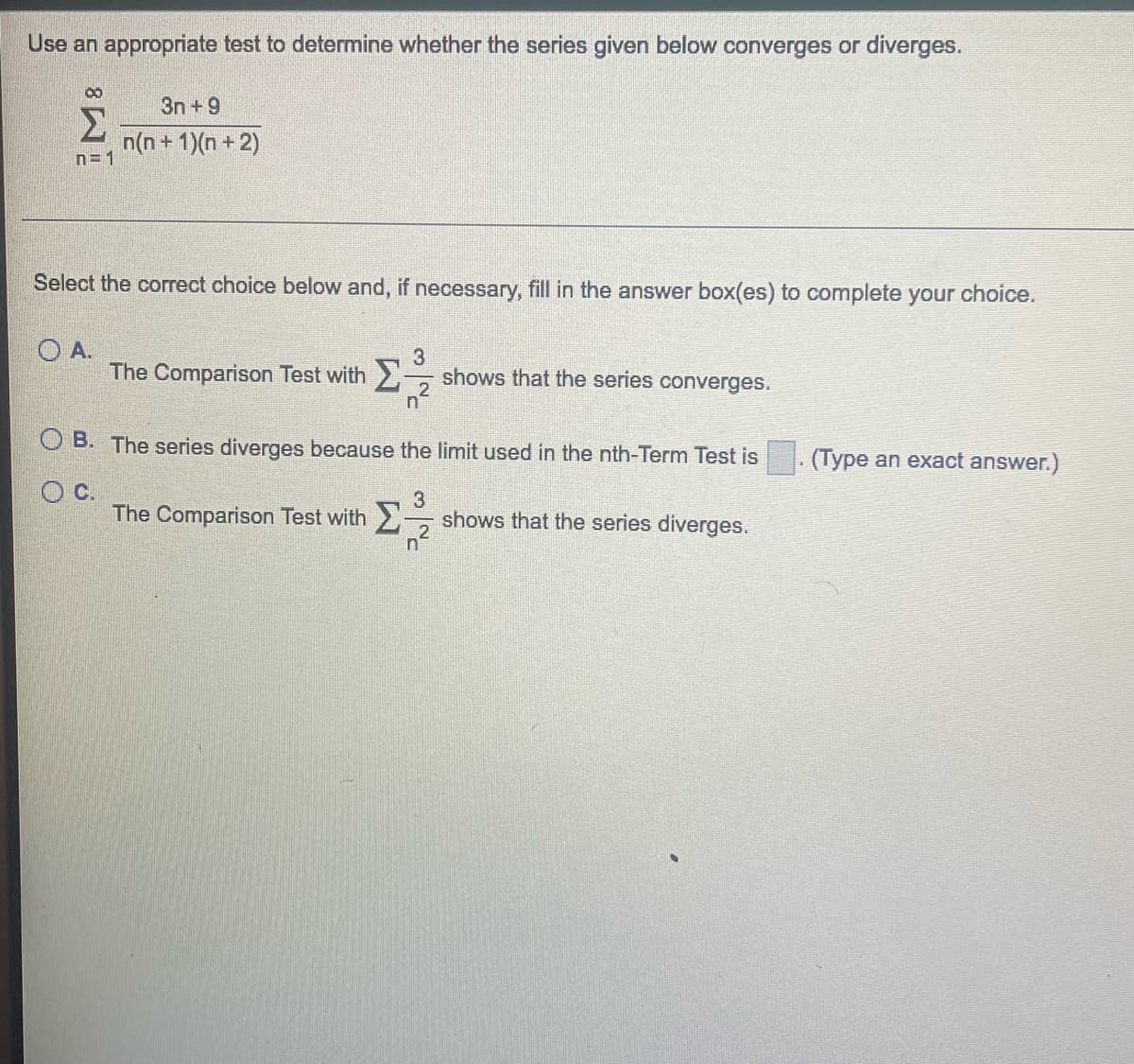 Use an appropriate test to determine whether the series given below converges or diverges.
00
Σ
n=1
3n+9
n(n+1)(n+2)
Select the correct choice below and, if necessary, fill in the answer box(es) to complete your choice.
OA.
3
The Comparison Test with shows that the series converges.
2
n
B. The series diverges because the limit used in the nth-Term Test is
OC.
3
The Comparison Test with Σ-
n
2
shows that the series diverges.
.
(Type an exact answer.)