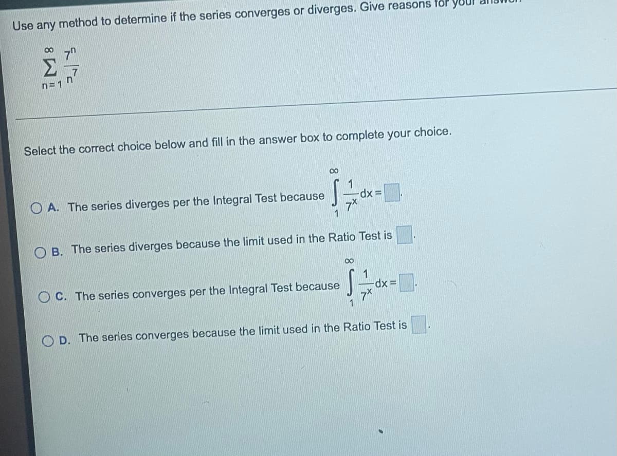 Use any method to determine if the series converges or diverges. Give reasons for your
M8
n=1
Select the correct choice below and fill in the answer box to complete your choice.
OA. The series diverges per the Integral Test because
8
1
-dx=
7x
1
B. The series diverges because the limit used in the Ratio Test is
OC. The series converges per the Integral Test because
∞
S÷0
dx=
OD. The series converges because the limit used in the Ratio Test is